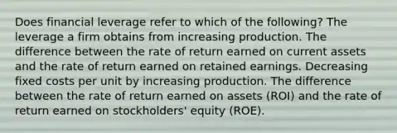 Does financial leverage refer to which of the following? The leverage a firm obtains from increasing production. The difference between the rate of return earned on current assets and the rate of return earned on retained earnings. Decreasing fixed costs per unit by increasing production. The difference between the rate of return earned on assets (ROI) and the rate of return earned on stockholders' equity (ROE).