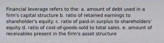 Financial leverage refers to the: a. amount of debt used in a firm's capital structure b. ratio of retained earnings to shareholder's equity. c. ratio of paid-in surplus to shareholders' equity d. ratio of cost-of-goods-sold to total sales. e. amount of receivables present in the firm's asset structure