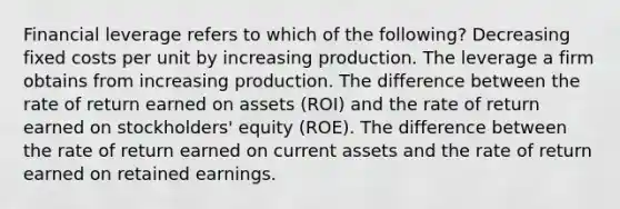 Financial leverage refers to which of the following? Decreasing fixed costs per unit by increasing production. The leverage a firm obtains from increasing production. The difference between the rate of return earned on assets (ROI) and the rate of return earned on stockholders' equity (ROE). The difference between the rate of return earned on current assets and the rate of return earned on retained earnings.