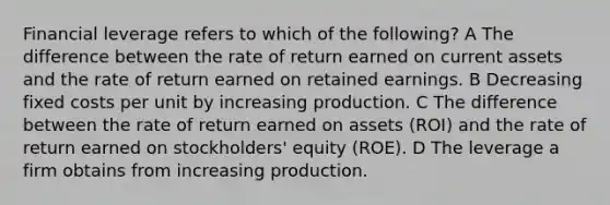 Financial leverage refers to which of the following? A The difference between the rate of return earned on current assets and the rate of return earned on retained earnings. B Decreasing fixed costs per unit by increasing production. C The difference between the rate of return earned on assets (ROI) and the rate of return earned on stockholders' equity (ROE). D The leverage a firm obtains from increasing production.