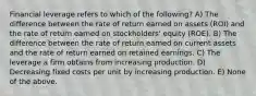 Financial leverage refers to which of the following? A) The difference between the rate of return earned on assets (ROI) and the rate of return earned on stockholders' equity (ROE). B) The difference between the rate of return earned on current assets and the rate of return earned on retained earnings. C) The leverage a firm obtains from increasing production. D) Decreasing fixed costs per unit by increasing production. E) None of the above.