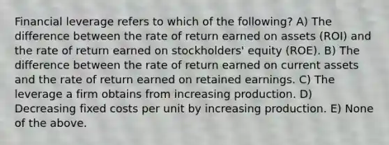 Financial leverage refers to which of the following? A) The difference between the rate of return earned on assets (ROI) and the rate of return earned on stockholders' equity (ROE). B) The difference between the rate of return earned on current assets and the rate of return earned on retained earnings. C) The leverage a firm obtains from increasing production. D) Decreasing fixed costs per unit by increasing production. E) None of the above.