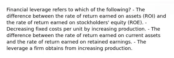 Financial leverage refers to which of the following? - The difference between the rate of return earned on assets (ROI) and the rate of return earned on stockholders' equity (ROE). - Decreasing fixed costs per unit by increasing production. - The difference between the rate of return earned on current assets and the rate of return earned on retained earnings. - The leverage a firm obtains from increasing production.