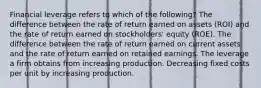 Financial leverage refers to which of the following? The difference between the rate of return earned on assets (ROI) and the rate of return earned on stockholders' equity (ROE). The difference between the rate of return earned on current assets and the rate of return earned on retained earnings. The leverage a firm obtains from increasing production. Decreasing fixed costs per unit by increasing production.