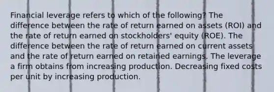 Financial leverage refers to which of the following? The difference between the rate of return earned on assets (ROI) and the rate of return earned on stockholders' equity (ROE). The difference between the rate of return earned on current assets and the rate of return earned on retained earnings. The leverage a firm obtains from increasing production. Decreasing fixed costs per unit by increasing production.