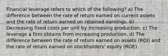 <a href='https://www.questionai.com/knowledge/kAKRU9yp1o-financial-leverage' class='anchor-knowledge'>financial leverage</a> refers to which of the following? a) The difference between the rate of return earned on current assets and the rate of return earned on <a href='https://www.questionai.com/knowledge/k1NTs3SUDy-retained-earnings' class='anchor-knowledge'>retained earnings</a>. b) Decreasing <a href='https://www.questionai.com/knowledge/kRhNaxnwzu-fixed-costs' class='anchor-knowledge'>fixed costs</a> per unit by increasing production. c) The leverage a firm obtains from increasing production. d) The difference between the rate of return earned on assets (ROI) and the rate of return earned on stockholders' equity (ROE).