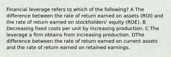 Financial leverage refers to which of the following? A The difference between the rate of return earned on assets (ROI) and the rate of return earned on stockholders' equity (ROE). B Decreasing fixed costs per unit by increasing production. C The leverage a firm obtains from increasing production. DThe difference between the rate of return earned on current assets and the rate of return earned on retained earnings.