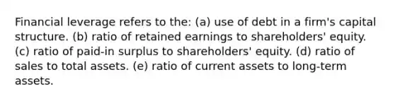 Financial leverage refers to the: (a) use of debt in a firm's capital structure. (b) ratio of retained earnings to shareholders' equity. (c) ratio of paid-in surplus to shareholders' equity. (d) ratio of sales to total assets. (e) ratio of current assets to long-term assets.