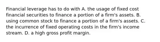 Financial leverage has to do with A. the usage of fixed cost financial securities to finance a portion of a firm's assets. B. using common stock to finance a portion of a firm's assets. C. the incurrence of fixed operating costs in the firm's income stream. D. a high gross profit margin.