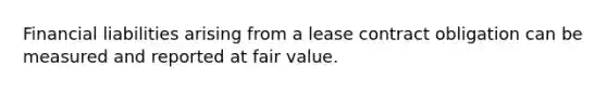 Financial liabilities arising from a lease contract obligation can be measured and reported at fair value.