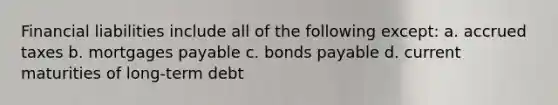 Financial liabilities include all of the following except: a. accrued taxes b. mortgages payable c. bonds payable d. current maturities of long-term debt