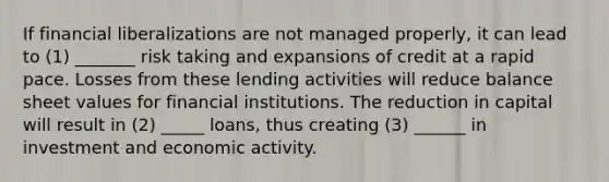 If financial liberalizations are not managed properly, it can lead to (1) _______ risk taking and expansions of credit at a rapid pace. Losses from these lending activities will reduce balance sheet values for financial institutions. The reduction in capital will result in (2) _____ loans, thus creating (3) ______ in investment and economic activity.