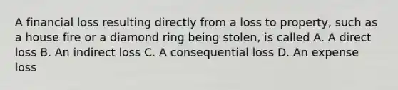 A financial loss resulting directly from a loss to property, such as a house fire or a diamond ring being stolen, is called A. A direct loss B. An indirect loss C. A consequential loss D. An expense loss