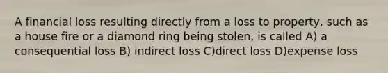 A financial loss resulting directly from a loss to property, such as a house fire or a diamond ring being stolen, is called A) a consequential loss B) indirect loss C)direct loss D)expense loss