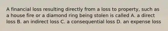 A financial loss resulting directly from a loss to property, such as a house fire or a diamond ring being stolen is called A. a direct loss B. an indirect loss C. a consequential loss D. an expense loss