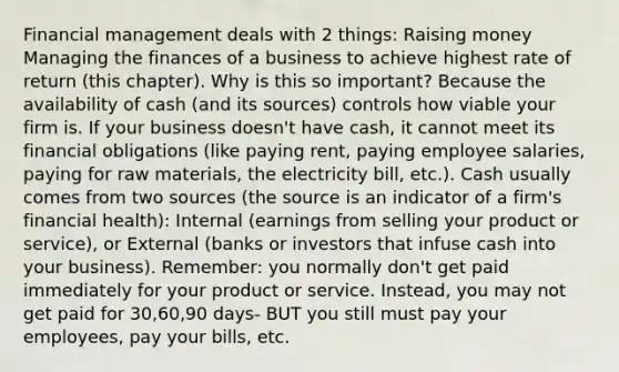 Financial management deals with 2 things: Raising money Managing the finances of a business to achieve highest rate of return (this chapter). Why is this so important? Because the availability of cash (and its sources) controls how viable your firm is. If your business doesn't have cash, it cannot meet its financial obligations (like paying rent, paying employee salaries, paying for raw materials, the electricity bill, etc.). Cash usually comes from two sources (the source is an indicator of a firm's financial health): Internal (earnings from selling your product or service), or External (banks or investors that infuse cash into your business). Remember: you normally don't get paid immediately for your product or service. Instead, you may not get paid for 30,60,90 days- BUT you still must pay your employees, pay your bills, etc.