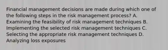 Financial management decisions are made during which one of the following steps in the risk management process? A. Examining the feasibility of risk management techniques B. Implementing the selected risk management techniques C. Selecting the appropriate risk management techniques D. Analyzing loss exposures