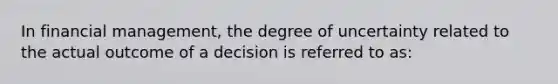 In financial management, the degree of uncertainty related to the actual outcome of a decision is referred to as: