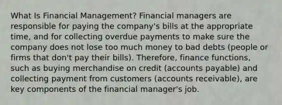 What Is Financial Management? Financial managers are responsible for paying the company's bills at the appropriate time, and for collecting overdue payments to make sure the company does not lose too much money to bad debts (people or firms that don't pay their bills). Therefore, finance functions, such as buying merchandise on credit (accounts payable) and collecting payment from customers (accounts receivable), are key components of the financial manager's job.