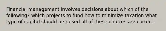 Financial management involves decisions about which of the following? which projects to fund how to minimize taxation what type of capital should be raised all of these choices are correct.