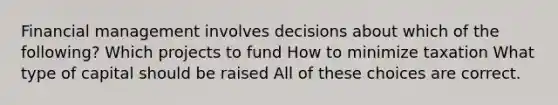 Financial management involves decisions about which of the following? Which projects to fund How to minimize taxation What type of capital should be raised All of these choices are correct.