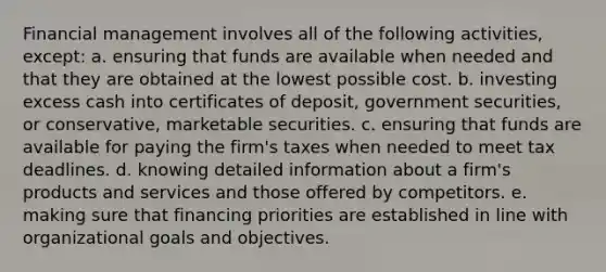 Financial management involves all of the following activities, except: a. ensuring that funds are available when needed and that they are obtained at the lowest possible cost. b. investing excess cash into certificates of deposit, government securities, or conservative, marketable securities. c. ensuring that funds are available for paying the firm's taxes when needed to meet tax deadlines. d. knowing detailed information about a firm's products and services and those offered by competitors. e. making sure that financing priorities are established in line with organizational goals and objectives.