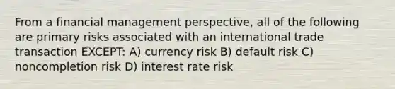 From a financial management perspective, all of the following are primary risks associated with an international trade transaction EXCEPT: A) currency risk B) default risk C) noncompletion risk D) interest rate risk