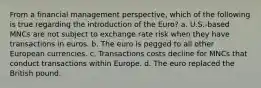 From a financial management perspective, which of the following is true regarding the introduction of the Euro? a. U.S.-based MNCs are not subject to exchange rate risk when they have transactions in euros. b. The euro is pegged to all other European currencies. c. Transactions costs decline for MNCs that conduct transactions within Europe. d. The euro replaced the British pound.