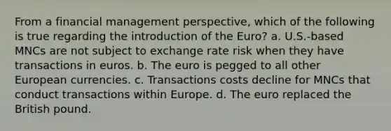 From a financial management perspective, which of the following is true regarding the introduction of the Euro? a. U.S.-based MNCs are not subject to exchange rate risk when they have transactions in euros. b. The euro is pegged to all other European currencies. c. Transactions costs decline for MNCs that conduct transactions within Europe. d. The euro replaced the British pound.