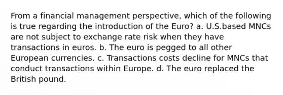 From a financial management perspective, which of the following is true regarding the introduction of the Euro? a. U.S.based MNCs are not subject to exchange rate risk when they have transactions in euros. b. The euro is pegged to all other European currencies. c. Transactions costs decline for MNCs that conduct transactions within Europe. d. The euro replaced the British pound.