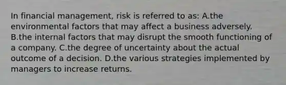 In financial management, risk is referred to as: A.the environmental factors that may affect a business adversely. B.the internal factors that may disrupt the smooth functioning of a company. C.the degree of uncertainty about the actual outcome of a decision. D.the various strategies implemented by managers to increase returns.