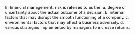 In financial management, risk is referred to as the: a. ​degree of uncertainty about the actual outcome of a decision. b. ​internal factors that may disrupt the smooth functioning of a company. c. ​environmental factors that may affect a business adversely. d. ​various strategies implemented by managers to increase returns.