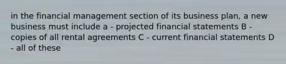 in the financial management section of its business plan, a new business must include a - projected financial statements B - copies of all rental agreements C - current financial statements D - all of these