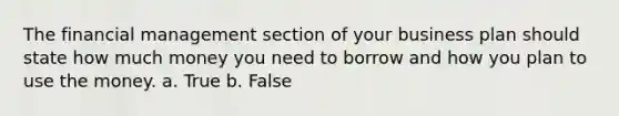 The financial management section of your business plan should state how much money you need to borrow and how you plan to use the money. a. True b. False