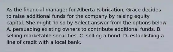 As the financial manager for Alberta Fabrication, Grace decides to raise additional funds for the company by raising equity capital. She might do so by Select answer from the options below A. persuading existing owners to contribute additional funds. B. selling marketable securities. C. selling a bond. D. establishing a line of credit with a local bank.