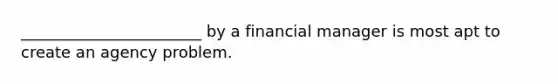 _______________________ by a financial manager is most apt to create an agency problem.