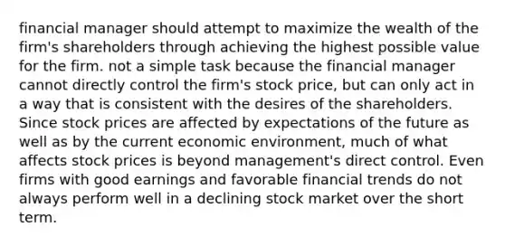 financial manager should attempt to maximize the wealth of the firm's shareholders through achieving the highest possible value for the firm. not a simple task because the financial manager cannot directly control the firm's stock price, but can only act in a way that is consistent with the desires of the shareholders. Since stock prices are affected by expectations of the future as well as by the current economic environment, much of what affects stock prices is beyond management's direct control. Even firms with good earnings and favorable financial trends do not always perform well in a declining stock market over the short term.