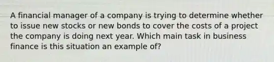 A financial manager of a company is trying to determine whether to issue new stocks or new bonds to cover the costs of a project the company is doing next year. Which main task in business finance is this situation an example of?