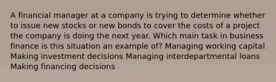 A financial manager at a company is trying to determine whether to issue new stocks or new bonds to cover the costs of a project the company is doing the next year. Which main task in business finance is this situation an example of? Managing working capital Making investment decisions Managing interdepartmental loans Making financing decisions