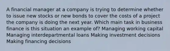 A financial manager at a company is trying to determine whether to issue new stocks or new bonds to cover the costs of a project the company is doing the next year. Which main task in business finance is this situation an example of? Managing working capital Managing interdepartmental loans Making investment decisions Making financing decisions