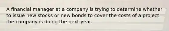 A financial manager at a company is trying to determine whether to issue new stocks or new bonds to cover the costs of a project the company is doing the next year.