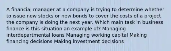 A financial manager at a company is trying to determine whether to issue new stocks or new bonds to cover the costs of a project the company is doing the next year. Which main task in business finance is this situation an example of? Managing interdepartmental loans Managing working capital Making financing decisions Making investment decisions