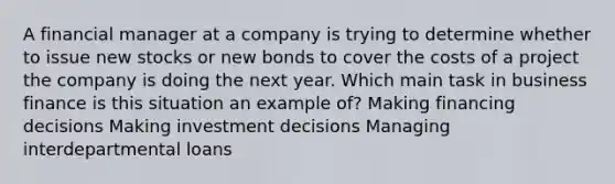 A financial manager at a company is trying to determine whether to issue new stocks or new bonds to cover the costs of a project the company is doing the next year. Which main task in business finance is this situation an example of? Making financing decisions Making investment decisions Managing interdepartmental loans