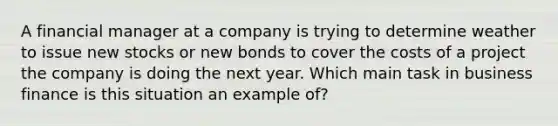 A financial manager at a company is trying to determine weather to issue new stocks or new bonds to cover the costs of a project the company is doing the next year. Which main task in business finance is this situation an example of?