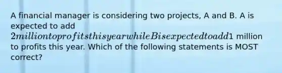 A financial manager is considering two​ projects, A and B. A is expected to add​ 2 million to profits this year while B is expected to add​1 million to profits this year. Which of the following statements is MOST​ correct?