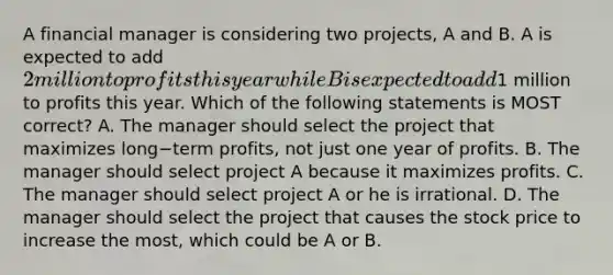 A financial manager is considering two​ projects, A and B. A is expected to add​ 2 million to profits this year while B is expected to add​1 million to profits this year. Which of the following statements is MOST​ correct? A. The manager should select the project that maximizes long−term ​profits, not just one year of profits. B. The manager should select project A because it maximizes profits. C. The manager should select project A or he is irrational. D. The manager should select the project that causes the stock price to increase the​ most, which could be A or B.