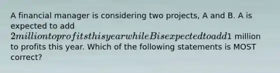 A financial manager is considering two projects, A and B. A is expected to add 2 million to profits this year while B is expected to add1 million to profits this year. Which of the following statements is MOST correct?