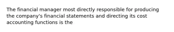 The financial manager most directly responsible for producing the company's financial statements and directing its cost accounting functions is the