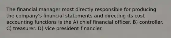 The financial manager most directly responsible for producing the company's financial statements and directing its cost accounting functions is the A) chief financial officer. B) controller. C) treasurer. D) vice president-financier.