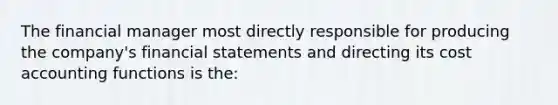 The financial manager most directly responsible for producing the company's financial statements and directing its cost accounting functions is the: